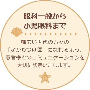 眼科一般から小児眼科まで 幅広い世代の方の「かかりつけ医」になれるよう、患者様とのコミュニケーションを大切に診察を進めます。